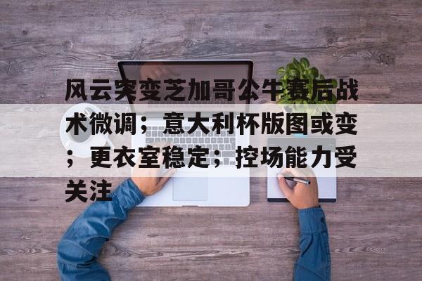 yy易游体育官网入口-风云突变芝加哥公牛赛后战术微调；意大利杯版图或变；更衣室稳定；控场能力受关注