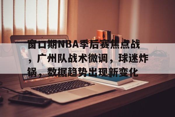 yy易游体育官网入口-窗口期NBA季后赛焦点战，广州队战术微调，球迷炸锅，数据趋势出现新变化